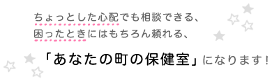 ちょっとした心配でも相談できる、困ったときにはもちろん頼れる、「あなたの町の保健室」になります！